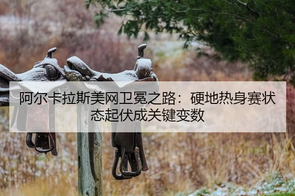 阿尔卡拉斯美网卫冕之路：硬地热身赛状态起伏成关键变数